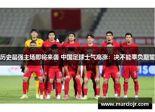 历史最强主场即将来袭 中国足球士气高涨：决不能辜负期望