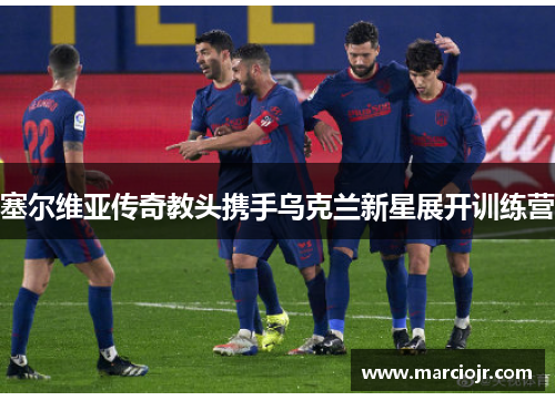 塞尔维亚传奇教头携手乌克兰新星展开训练营